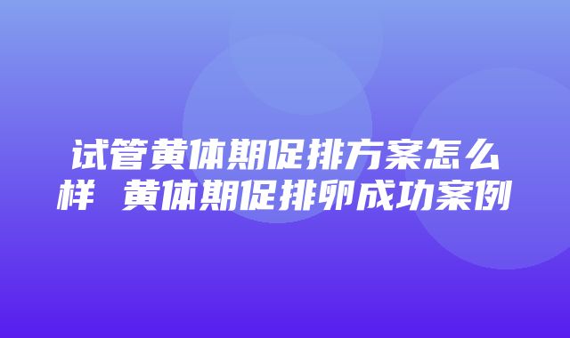 试管黄体期促排方案怎么样 黄体期促排卵成功案例