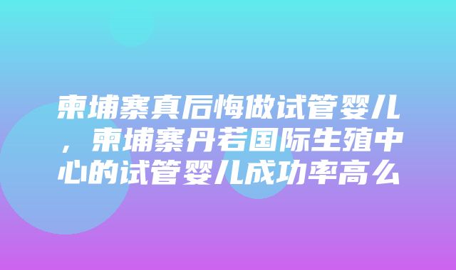 柬埔寨真后悔做试管婴儿，柬埔寨丹若国际生殖中心的试管婴儿成功率高么