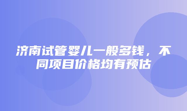 济南试管婴儿一般多钱，不同项目价格均有预估