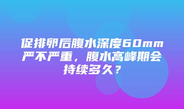 促排卵后腹水深度60mm严不严重，腹水高峰期会持续多久？