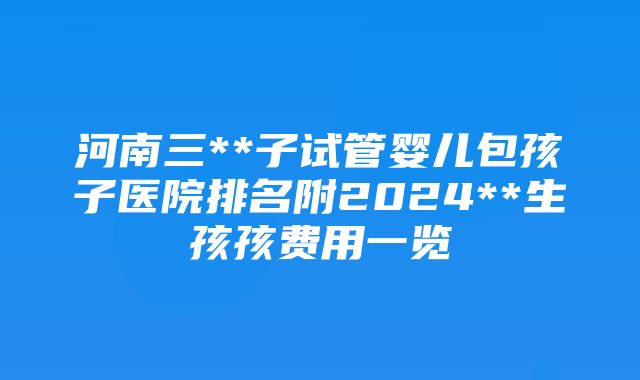 河南三**子试管婴儿包孩子医院排名附2024**生孩孩费用一览