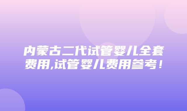 内蒙古二代试管婴儿全套费用,试管婴儿费用参考！