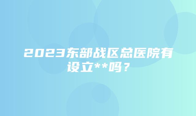 2023东部战区总医院有设立**吗？