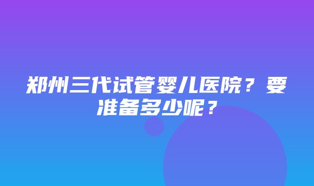 郑州三代试管婴儿医院？要准备多少呢？