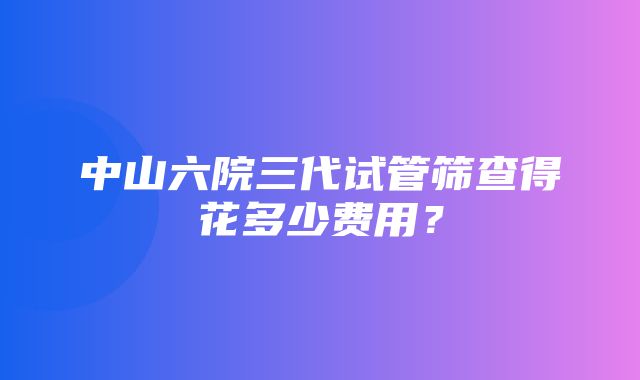 中山六院三代试管筛查得花多少费用？