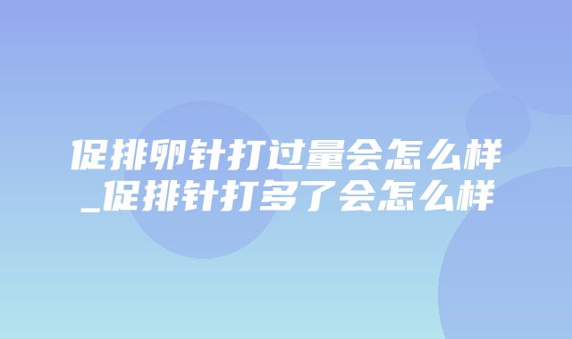 促排卵针打过量会怎么样_促排针打多了会怎么样