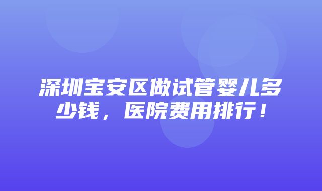 深圳宝安区做试管婴儿多少钱，医院费用排行！