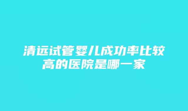 清远试管婴儿成功率比较高的医院是哪一家