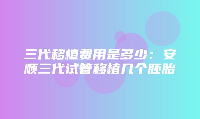 三代移植费用是多少：安顺三代试管移植几个胚胎