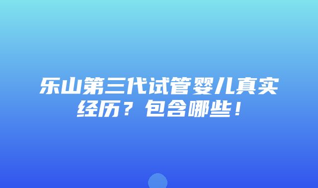 乐山第三代试管婴儿真实经历？包含哪些！