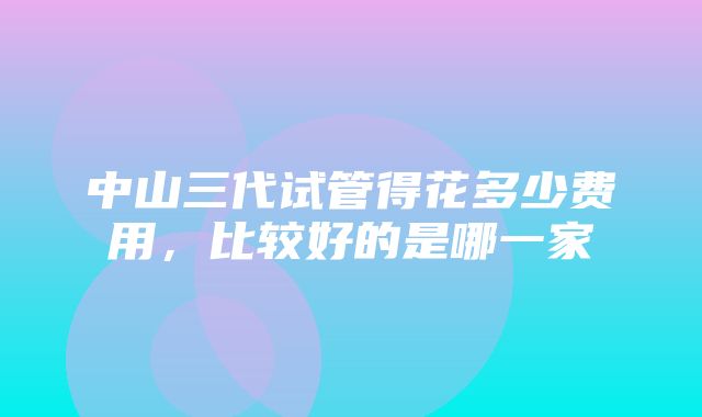 中山三代试管得花多少费用，比较好的是哪一家