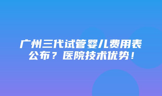 广州三代试管婴儿费用表公布？医院技术优势！