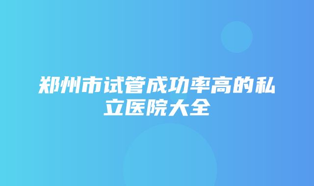 郑州市试管成功率高的私立医院大全