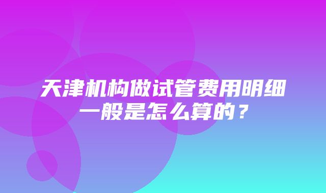 天津机构做试管费用明细一般是怎么算的？