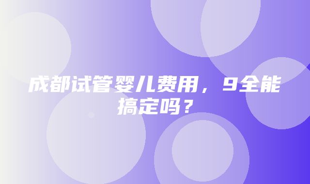 成都试管婴儿费用，9全能搞定吗？