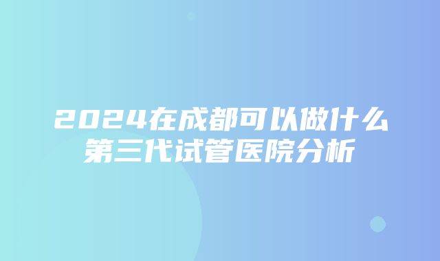 2024在成都可以做什么第三代试管医院分析