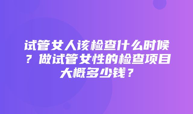 试管女人该检查什么时候？做试管女性的检查项目大概多少钱？