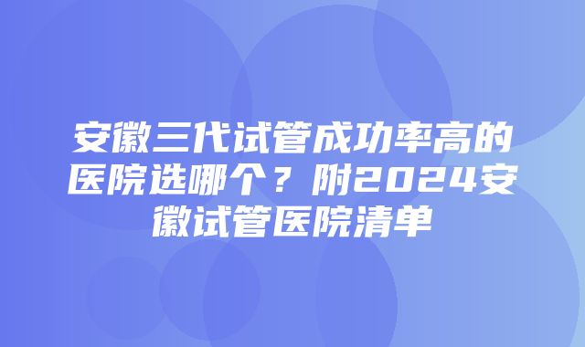 安徽三代试管成功率高的医院选哪个？附2024安徽试管医院清单