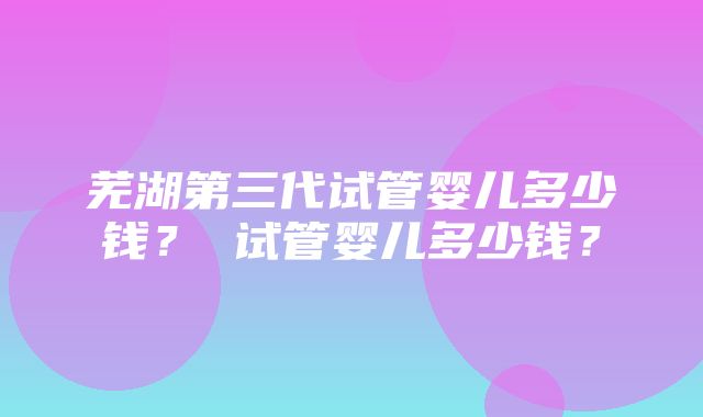 芜湖第三代试管婴儿多少钱？ 试管婴儿多少钱？