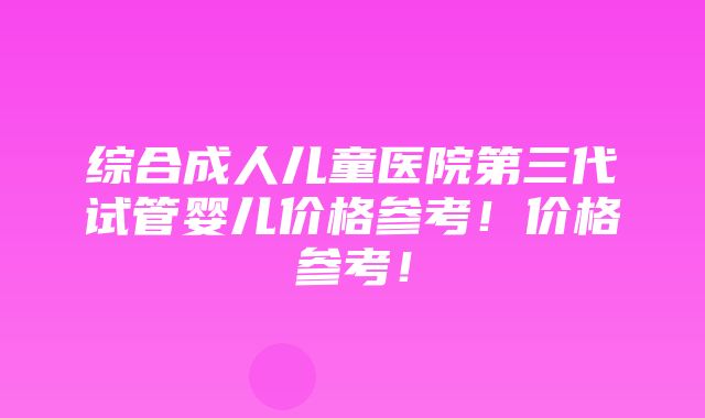 综合成人儿童医院第三代试管婴儿价格参考！价格参考！