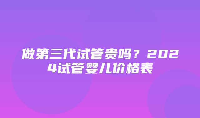 做第三代试管贵吗？2024试管婴儿价格表