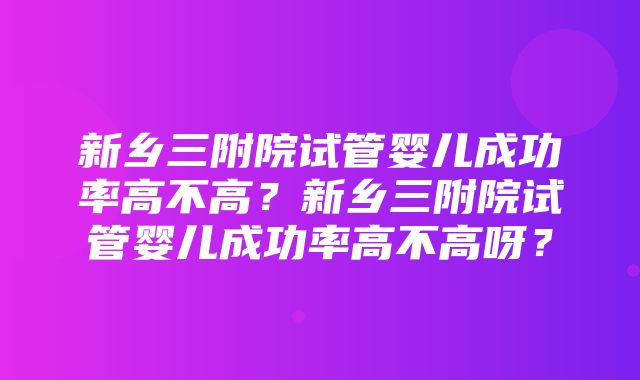 新乡三附院试管婴儿成功率高不高？新乡三附院试管婴儿成功率高不高呀？