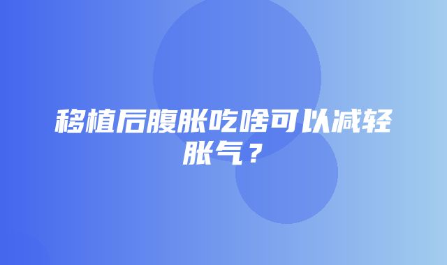 移植后腹胀吃啥可以减轻胀气？