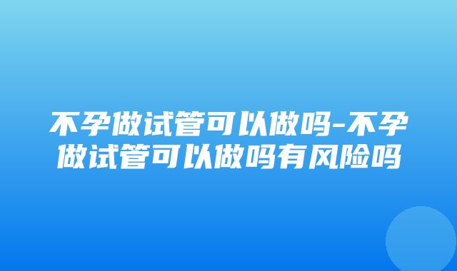 不孕做试管可以做吗-不孕做试管可以做吗有风险吗