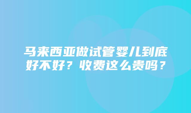 马来西亚做试管婴儿到底好不好？收费这么贵吗？