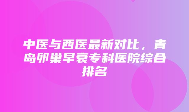 中医与西医最新对比，青岛卵巢早衰专科医院综合排名