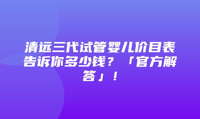 清远三代试管婴儿价目表告诉你多少钱？「官方解答」！