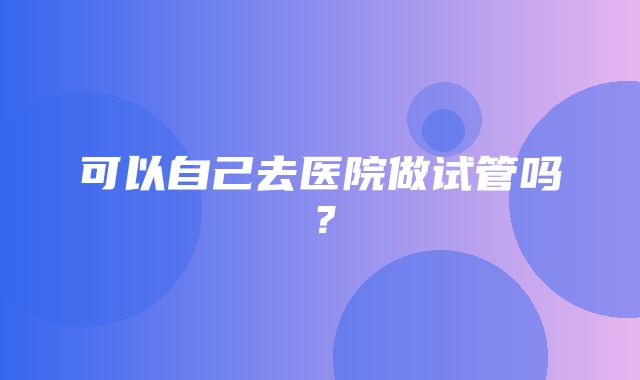 可以自己去医院做试管吗？