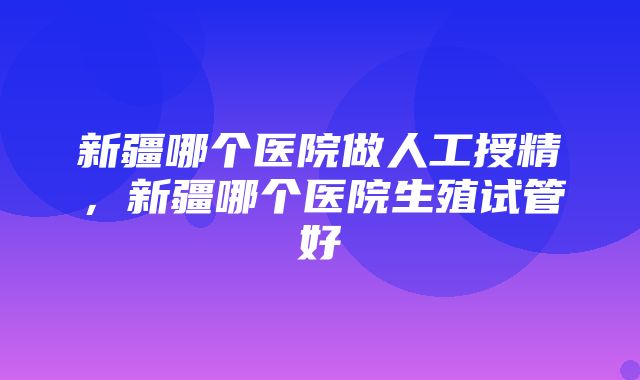 新疆哪个医院做人工授精，新疆哪个医院生殖试管好