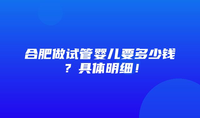 合肥做试管婴儿要多少钱？具体明细！