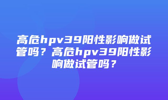 高危hpv39阳性影响做试管吗？高危hpv39阳性影响做试管吗？