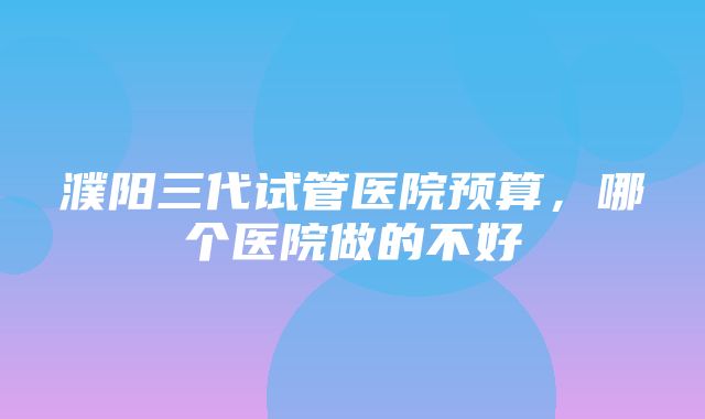 濮阳三代试管医院预算，哪个医院做的不好