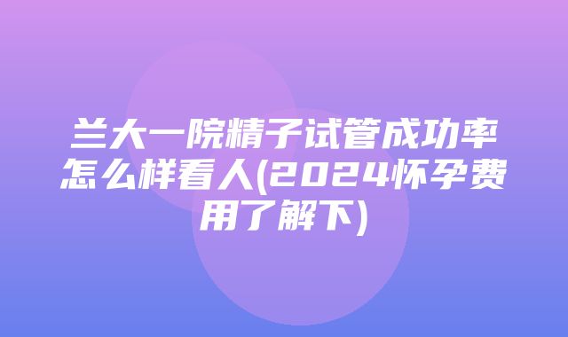 兰大一院精子试管成功率怎么样看人(2024怀孕费用了解下)