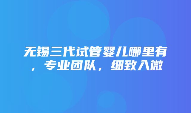 无锡三代试管婴儿哪里有，专业团队，细致入微