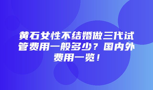 黄石女性不结婚做三代试管费用一般多少？国内外费用一览！