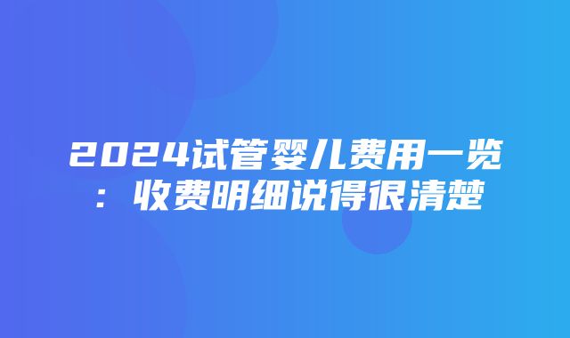 2024试管婴儿费用一览：收费明细说得很清楚