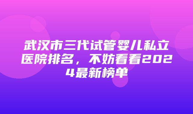 武汉市三代试管婴儿私立医院排名，不妨看看2024最新榜单