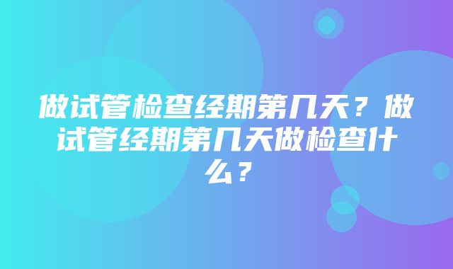 做试管检查经期第几天？做试管经期第几天做检查什么？