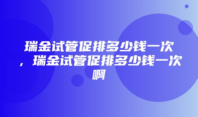 瑞金试管促排多少钱一次，瑞金试管促排多少钱一次啊