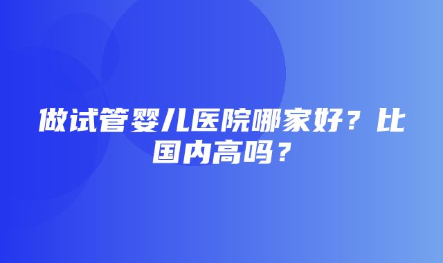 做试管婴儿医院哪家好？比国内高吗？