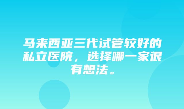 马来西亚三代试管较好的私立医院，选择哪一家很有想法。