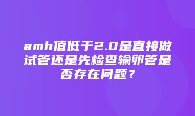 amh值低于2.0是直接做试管还是先检查输卵管是否存在问题？