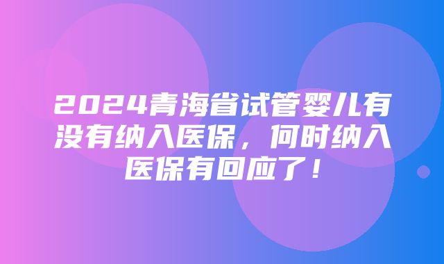 2024青海省试管婴儿有没有纳入医保，何时纳入医保有回应了！