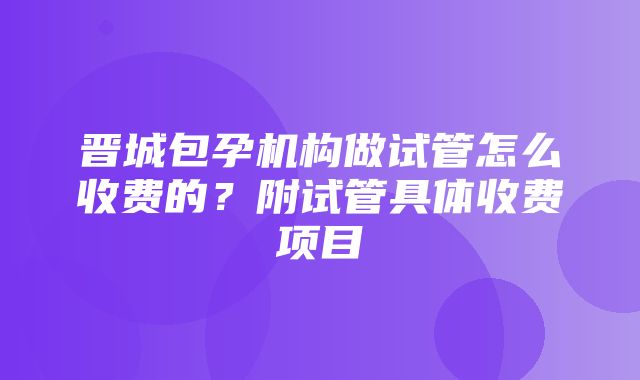 晋城包孕机构做试管怎么收费的？附试管具体收费项目