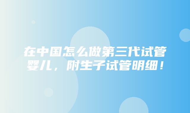 在中国怎么做第三代试管婴儿，附生子试管明细！