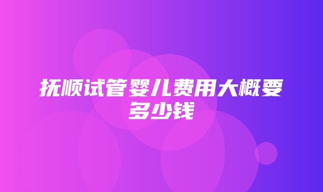 抚顺试管婴儿费用大概要多少钱